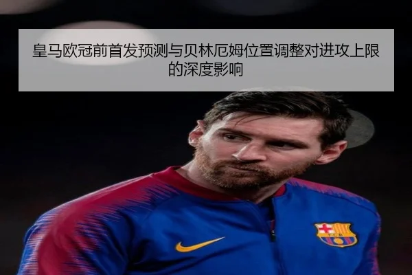 皇马欧冠前首发预测与贝林厄姆位置调整对进攻上限的深度影响